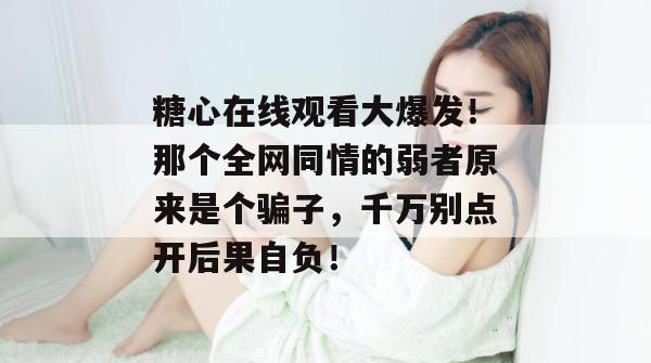 糖心在线观看大爆发！那个全网同情的弱者原来是个骗子，千万别点开后果自负！