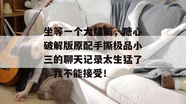 坐等一个大结局，糖心破解版原配手撕极品小三的聊天记录太生猛了，我不能接受！