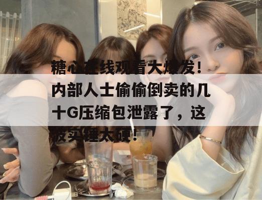 糖心在线观看大爆发！内部人士偷偷倒卖的几十G压缩包泄露了，这波实锤太硬！