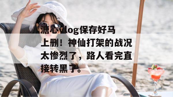 溏心vlog保存好马上删！神仙打架的战况太惨烈了，路人看完直接转黑了。